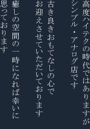 高度ハイテクの時代ではありますがシンプル・アナログ店です　古き良きおもてなしの心でお迎えさせていただいております　癒やしの空間の一時になれば幸いに思っております